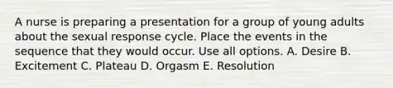 A nurse is preparing a presentation for a group of young adults about the sexual response cycle. Place the events in the sequence that they would occur. Use all options. A. Desire B. Excitement C. Plateau D. Orgasm E. Resolution