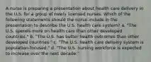 A nurse is preparing a presentation about health care delivery in the U.S. for a group of newly licensed nurses. Which of the following statements should the nurse include in the presentation to describe the U.S. health care system? a. "The U.S. spends more on health care than other developed countries." b. "The U.S. has better health outcomes than other developed countries." c. "The U.S. health care delivery system is population-focused." d. "The U.S. nursing workforce is expected to increase over the next decade."