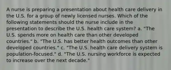 A nurse is preparing a presentation about health care delivery in the U.S. for a group of newly licensed nurses. Which of the following statements should the nurse include in the presentation to describe the U.S. health care system? a. "The U.S. spends more on health care than other developed countries." b. "The U.S. has better health outcomes than other developed countries." c. "The U.S. health care delivery system is population-focused." d. "The U.S. nursing workforce is expected to increase over the next decade."