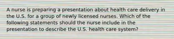 A nurse is preparing a presentation about health care delivery in the U.S. for a group of newly licensed nurses. Which of the following statements should the nurse include in the presentation to describe the U.S. health care system?