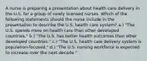 A nurse is preparing a presentation about health care delivery in the U.S. for a group of newly licensed nurses. Which of the following statements should the nurse include in the presentation to describe the U.S. health care system? a.) "The U.S. spends more on health care than other developed countries." b.) "The U.S. has better health outcomes than other developed countries." c.) "The U.S. health care delivery system is population-focused." d.) "The U.S. nursing workforce is expected to increase over the next decade."