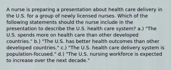 A nurse is preparing a presentation about health care delivery in the U.S. for a group of newly licensed nurses. Which of the following statements should the nurse include in the presentation to describe the U.S. health care system? a.) "The U.S. spends more on health care than other developed countries." b.) "The U.S. has better health outcomes than other developed countries." c.) "The U.S. health care delivery system is population-focused." d.) "The U.S. nursing workforce is expected to increase over the next decade."