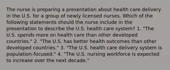 The nurse is preparing a presentation about health care delivery in the U.S. for a group of newly licensed nurses. Which of the following statements should the nurse include in the presentation to describe the U.S. health care system? 1. "The U.S. spends more on health care than other developed countries." 2. "The U.S. has better health outcomes than other developed countries." 3. "The U.S. health care delivery system is population-focused." 4. "The U.S. nursing workforce is expected to increase over the next decade."