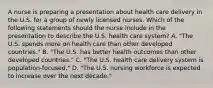 A nurse is preparing a presentation about health care delivery in the U.S. for a group of newly licensed nurses. Which of the following statements should the nurse include in the presentation to describe the U.S. health care system? A. "The U.S. spends more on health care than other developed countries." B. "The U.S. has better health outcomes than other developed countries." C. "The U.S. health care delivery system is population-focused." D. "The U.S. nursing workforce is expected to increase over the next decade."