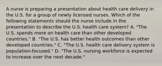 A nurse is preparing a presentation about health care delivery in the U.S. for a group of newly licensed nurses. Which of the following statements should the nurse include in the presentation to describe the U.S. health care system? A. "The U.S. spends more on health care than other developed countries." B. "The U.S. has better health outcomes than other developed countries." C. "The U.S. health care delivery system is population-focused." D. "The U.S. nursing workforce is expected to increase over the next decade."