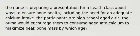 the nurse is preparing a presentation for a health class about ways to ensure bone health, including the need for an adequate calcium intake. the participants are high school aged girls. the nurse would encourage them to consume adequate calcium to maximize peak bone mass by which age?