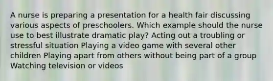 A nurse is preparing a presentation for a health fair discussing various aspects of preschoolers. Which example should the nurse use to best illustrate dramatic play? Acting out a troubling or stressful situation Playing a video game with several other children Playing apart from others without being part of a group Watching television or videos