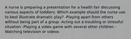 A nurse is preparing a presentation for a health fair discussing various aspects of toddlers. Which example should the nurse use to best illustrate dramatic play? -Playing apart from others without being part of a group -Acting out a troubling or stressful situation -Playing a video game with several other children -Watching television or videos