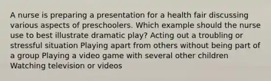 A nurse is preparing a presentation for a health fair discussing various aspects of preschoolers. Which example should the nurse use to best illustrate dramatic play? Acting out a troubling or stressful situation Playing apart from others without being part of a group Playing a video game with several other children Watching television or videos