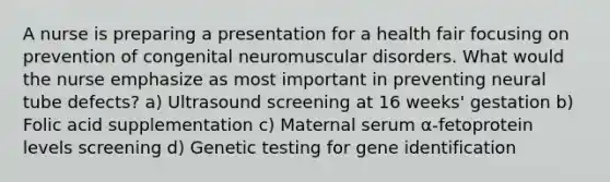 A nurse is preparing a presentation for a health fair focusing on prevention of congenital neuromuscular disorders. What would the nurse emphasize as most important in preventing neural tube defects? a) Ultrasound screening at 16 weeks' gestation b) Folic acid supplementation c) Maternal serum α-fetoprotein levels screening d) Genetic testing for gene identification