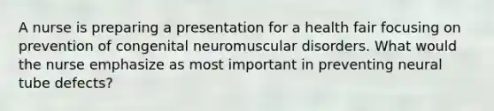 A nurse is preparing a presentation for a health fair focusing on prevention of congenital neuromuscular disorders. What would the nurse emphasize as most important in preventing neural tube defects?