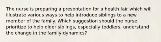 The nurse is preparing a presentation for a health fair which will illustrate various ways to help introduce siblings to a new member of the family. Which suggestion should the nurse prioritize to help older siblings, especially toddlers, understand the change in the family dynamics?