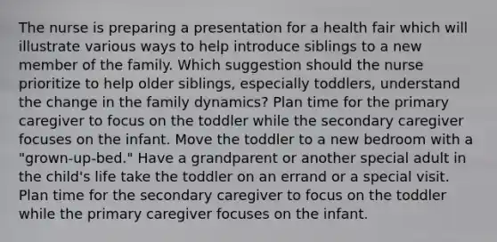 The nurse is preparing a presentation for a health fair which will illustrate various ways to help introduce siblings to a new member of the family. Which suggestion should the nurse prioritize to help older siblings, especially toddlers, understand the change in the family dynamics? Plan time for the primary caregiver to focus on the toddler while the secondary caregiver focuses on the infant. Move the toddler to a new bedroom with a "grown-up-bed." Have a grandparent or another special adult in the child's life take the toddler on an errand or a special visit. Plan time for the secondary caregiver to focus on the toddler while the primary caregiver focuses on the infant.