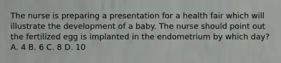 The nurse is preparing a presentation for a health fair which will illustrate the development of a baby. The nurse should point out the fertilized egg is implanted in the endometrium by which day? A. 4 B. 6 C. 8 D. 10