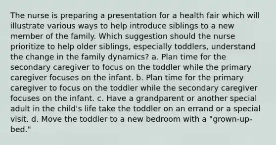 The nurse is preparing a presentation for a health fair which will illustrate various ways to help introduce siblings to a new member of the family. Which suggestion should the nurse prioritize to help older siblings, especially toddlers, understand the change in the family dynamics? a. Plan time for the secondary caregiver to focus on the toddler while the primary caregiver focuses on the infant. b. Plan time for the primary caregiver to focus on the toddler while the secondary caregiver focuses on the infant. c. Have a grandparent or another special adult in the child's life take the toddler on an errand or a special visit. d. Move the toddler to a new bedroom with a "grown-up-bed."