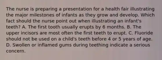 The nurse is preparing a presentation for a health fair illustrating the major milestones of infants as they grow and develop. Which fact should the nurse point out when illustrating an infant's teeth? A. The first tooth usually erupts by 6 months. B. The upper incisors are most often the first teeth to erupt. C. Fluoride should not be used on a child's teeth before 4 or 5 years of age. D. Swollen or inflamed gums during teething indicate a serious concern.