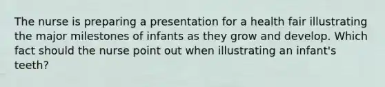 The nurse is preparing a presentation for a health fair illustrating the major milestones of infants as they grow and develop. Which fact should the nurse point out when illustrating an infant's teeth?