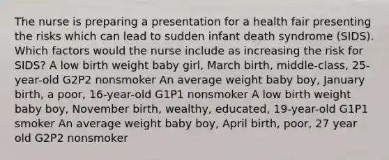 The nurse is preparing a presentation for a health fair presenting the risks which can lead to sudden infant death syndrome (SIDS). Which factors would the nurse include as increasing the risk for SIDS? A low birth weight baby girl, March birth, middle-class, 25-year-old G2P2 nonsmoker An average weight baby boy, January birth, a poor, 16-year-old G1P1 nonsmoker A low birth weight baby boy, November birth, wealthy, educated, 19-year-old G1P1 smoker An average weight baby boy, April birth, poor, 27 year old G2P2 nonsmoker