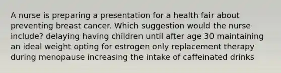 A nurse is preparing a presentation for a health fair about preventing breast cancer. Which suggestion would the nurse include? delaying having children until after age 30 maintaining an ideal weight opting for estrogen only replacement therapy during menopause increasing the intake of caffeinated drinks