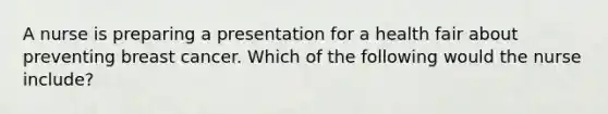 A nurse is preparing a presentation for a health fair about preventing breast cancer. Which of the following would the nurse include?