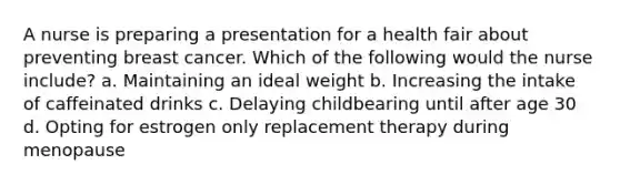 A nurse is preparing a presentation for a health fair about preventing breast cancer. Which of the following would the nurse include? a. Maintaining an ideal weight b. Increasing the intake of caffeinated drinks c. Delaying childbearing until after age 30 d. Opting for estrogen only replacement therapy during menopause