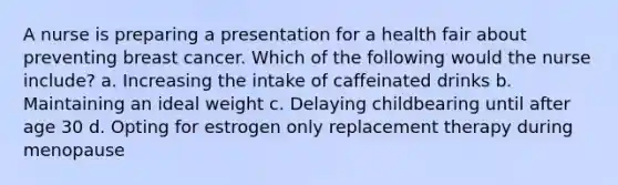 A nurse is preparing a presentation for a health fair about preventing breast cancer. Which of the following would the nurse include? a. Increasing the intake of caffeinated drinks b. Maintaining an ideal weight c. Delaying childbearing until after age 30 d. Opting for estrogen only replacement therapy during menopause