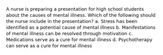 A nurse is preparing a presentation for high school students about the causes of mental illness. Which of the following should the nurse include in the presentation? a. Stress has been identified as a potential cause of mental illness b. Manifestations of mental illness can be resolved through motivation c. Medications serve as a cure for mental illness d. Psychotherapy can serve as a cure for mental illness