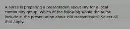 A nurse is preparing a presentation about HIV for a local community group. Which of the following would the nurse include in the presentation about HIV transmission? Select all that apply.