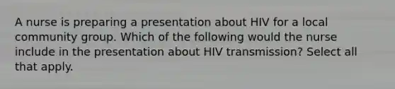 A nurse is preparing a presentation about HIV for a local community group. Which of the following would the nurse include in the presentation about HIV transmission? Select all that apply.