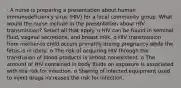 · A nurse is preparing a presentation about human immunodeficiency virus (HIV) for a local community group. What would the nurse include in the presentation about HIV transmission? Select all that apply. o HIV can be found in seminal fluid, vaginal secretions, and breast milk. o HIV transmission from mother-to child occurs primarily during pregnancy while the fetus is in utero. o The risk of acquiring HIV through the transfusion of blood products is almost nonexistent. o The amount of HIV contained in body fluids on exposure is associated with the risk for infection. o Sharing of infected equipment used to inject drugs increases the risk for infection.