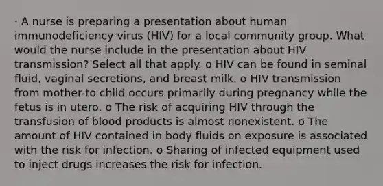 · A nurse is preparing a presentation about human immunodeficiency virus (HIV) for a local community group. What would the nurse include in the presentation about HIV transmission? Select all that apply. o HIV can be found in seminal fluid, vaginal secretions, and breast milk. o HIV transmission from mother-to child occurs primarily during pregnancy while the fetus is in utero. o The risk of acquiring HIV through the transfusion of blood products is almost nonexistent. o The amount of HIV contained in body fluids on exposure is associated with the risk for infection. o Sharing of infected equipment used to inject drugs increases the risk for infection.