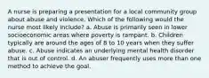 A nurse is preparing a presentation for a local community group about abuse and violence. Which of the following would the nurse most likely include? a. Abuse is primarily seen in lower socioeconomic areas where poverty is rampant. b. Children typically are around the ages of 8 to 10 years when they suffer abuse. c. Abuse indicates an underlying mental health disorder that is out of control. d. An abuser frequently uses more than one method to achieve the goal.