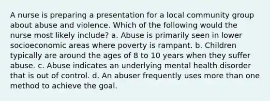 A nurse is preparing a presentation for a local community group about abuse and violence. Which of the following would the nurse most likely include? a. Abuse is primarily seen in lower socioeconomic areas where poverty is rampant. b. Children typically are around the ages of 8 to 10 years when they suffer abuse. c. Abuse indicates an underlying mental health disorder that is out of control. d. An abuser frequently uses more than one method to achieve the goal.