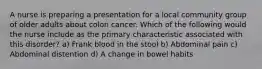 A nurse is preparing a presentation for a local community group of older adults about colon cancer. Which of the following would the nurse include as the primary characteristic associated with this disorder? a) Frank blood in the stool b) Abdominal pain c) Abdominal distention d) A change in bowel habits