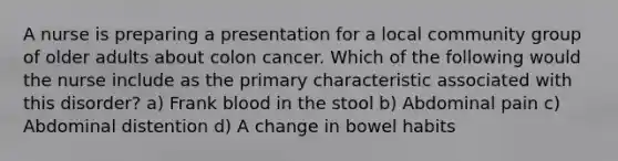 A nurse is preparing a presentation for a local community group of older adults about colon cancer. Which of the following would the nurse include as the primary characteristic associated with this disorder? a) Frank blood in the stool b) Abdominal pain c) Abdominal distention d) A change in bowel habits