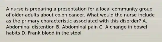 A nurse is preparing a presentation for a local community group of older adults about colon cancer. What would the nurse include as the primary characteristic associated with this disorder? A. Abdominal distention B. Abdominal pain C. A change in bowel habits D. Frank blood in the stool