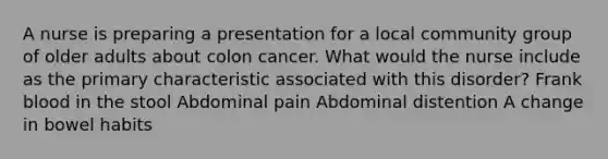 A nurse is preparing a presentation for a local community group of older adults about colon cancer. What would the nurse include as the primary characteristic associated with this disorder? Frank blood in the stool Abdominal pain Abdominal distention A change in bowel habits