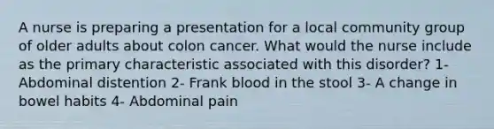 A nurse is preparing a presentation for a local community group of older adults about colon cancer. What would the nurse include as the primary characteristic associated with this disorder? 1- Abdominal distention 2- Frank blood in the stool 3- A change in bowel habits 4- Abdominal pain