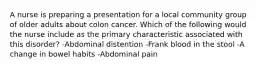 A nurse is preparing a presentation for a local community group of older adults about colon cancer. Which of the following would the nurse include as the primary characteristic associated with this disorder? -Abdominal distention -Frank blood in the stool -A change in bowel habits -Abdominal pain