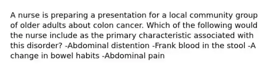 A nurse is preparing a presentation for a local community group of older adults about colon cancer. Which of the following would the nurse include as the primary characteristic associated with this disorder? -Abdominal distention -Frank blood in the stool -A change in bowel habits -Abdominal pain