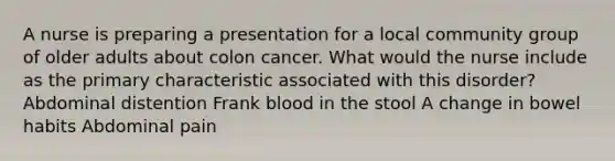 A nurse is preparing a presentation for a local community group of older adults about colon cancer. What would the nurse include as the primary characteristic associated with this disorder? Abdominal distention Frank blood in the stool A change in bowel habits Abdominal pain