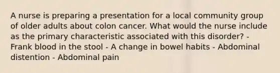 A nurse is preparing a presentation for a local community group of older adults about colon cancer. What would the nurse include as the primary characteristic associated with this disorder? - Frank blood in the stool - A change in bowel habits - Abdominal distention - Abdominal pain