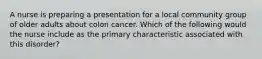 A nurse is preparing a presentation for a local community group of older adults about colon cancer. Which of the following would the nurse include as the primary characteristic associated with this disorder?