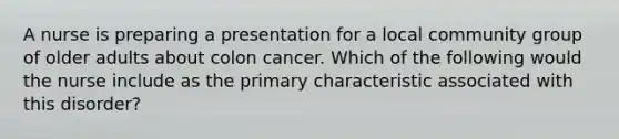 A nurse is preparing a presentation for a local community group of older adults about colon cancer. Which of the following would the nurse include as the primary characteristic associated with this disorder?