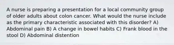 A nurse is preparing a presentation for a local community group of older adults about colon cancer. What would the nurse include as the primary characteristic associated with this disorder? A) Abdominal pain B) A change in bowel habits C) Frank blood in the stool D) Abdominal distention