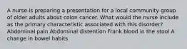 A nurse is preparing a presentation for a local community group of older adults about colon cancer. What would the nurse include as the primary characteristic associated with this disorder? Abdominal pain Abdominal distention Frank blood in the stool A change in bowel habits