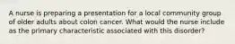 A nurse is preparing a presentation for a local community group of older adults about colon cancer. What would the nurse include as the primary characteristic associated with this disorder?