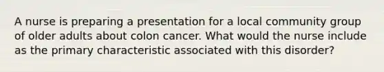 A nurse is preparing a presentation for a local community group of older adults about colon cancer. What would the nurse include as the primary characteristic associated with this disorder?