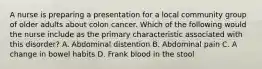 A nurse is preparing a presentation for a local community group of older adults about colon cancer. Which of the following would the nurse include as the primary characteristic associated with this disorder? A. Abdominal distention B. Abdominal pain C. A change in bowel habits D. Frank blood in the stool