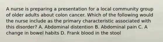 A nurse is preparing a presentation for a local community group of older adults about colon cancer. Which of the following would the nurse include as the primary characteristic associated with this disorder? A. Abdominal distention B. Abdominal pain C. A change in bowel habits D. Frank blood in the stool